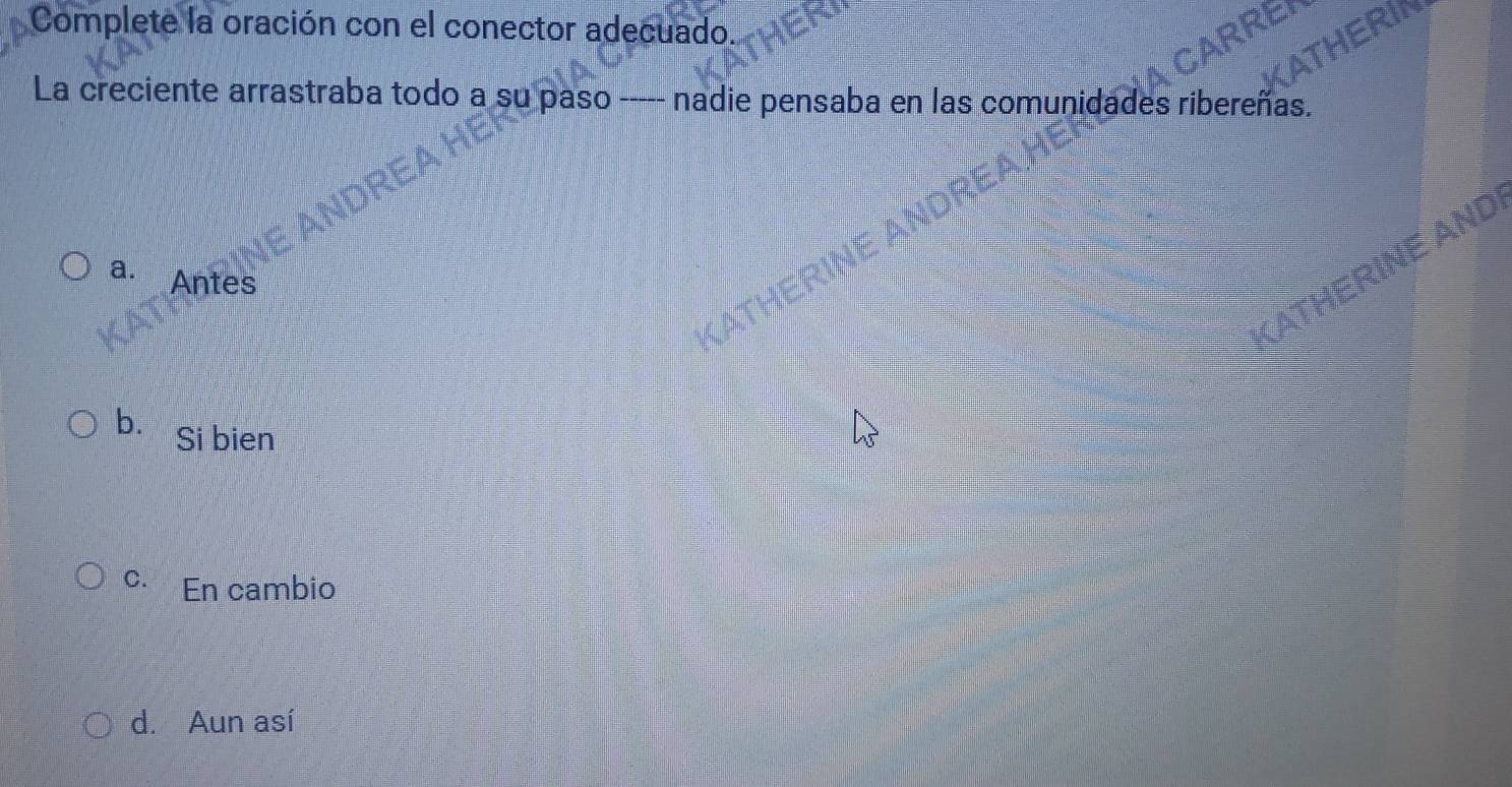 Complete la oración con el conector adecuado.
REI
ATHERIN
La creciente arrastraba todo a su paso ----- nadie pensaba en las comunidades ribereñas.
VE ANDI
a. Antes
b. Si bien
C. En cambio
d. Aun así