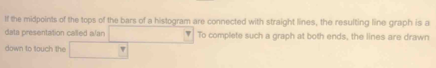 If the midpoints of the tops of the bars of a histogram are connected with straight lines, the resulting line graph is a 
data presentation called a/an To complete such a graph at both ends, the lines are drawn 
down to touch the