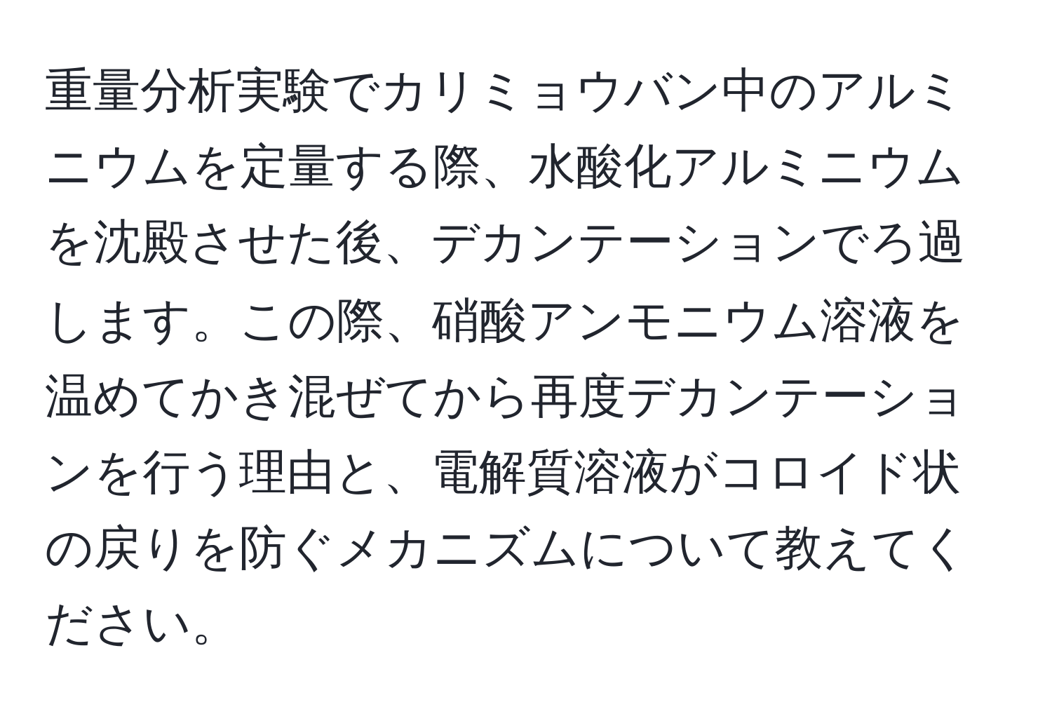 重量分析実験でカリミョウバン中のアルミニウムを定量する際、水酸化アルミニウムを沈殿させた後、デカンテーションでろ過します。この際、硝酸アンモニウム溶液を温めてかき混ぜてから再度デカンテーションを行う理由と、電解質溶液がコロイド状の戻りを防ぐメカニズムについて教えてください。