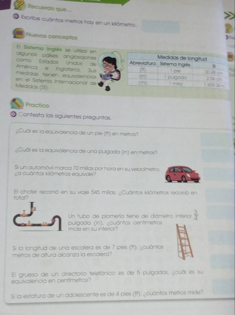 Recuerdo que... 
O Escribe cuántos metros hay en un kilómetro. 
Nuevos conceptos 
a 

El Sistema linglés se utiiza en 
algunos países anglosajones 
como Estados Unidos de 
América e Inglaterra. Susg 
d 
medidas tienen equivalencias 
en el Sistema Internacional de 
Medidas (SI). 
Practico 
Contesta las siguientes preguntas. 
¿Cuál es la equivalencia de un pie (ft) en metros? 
¿Cuál es la equivalencia de una pulgada (in) en metrós? 
Si un automóvil marca 70 millas por hora en su velocímetro. 
¿a cuántos kilómetros equivale? 
El chofer recorrió en su viaje 545 millas. ¿Cuántos kilómetros recorrió en 
tofal? 
Un tubo de plomería tiene de diámetro interior  3/4 
pulgada (in). ¿cuántos centímetros
mide en su interior? 
Si la longitud de una escalera es de 7 pies (ft). ¿cuántos 
metros de altura alcanza la escalera? 
El grueso de un directorio telefónico es de 5 pulgadas, ¿cuál es su 
equivalencia en centímetros? 
Si la estatura de un adolescente es de 4 pies (ft). ¿cuántos metros mide?