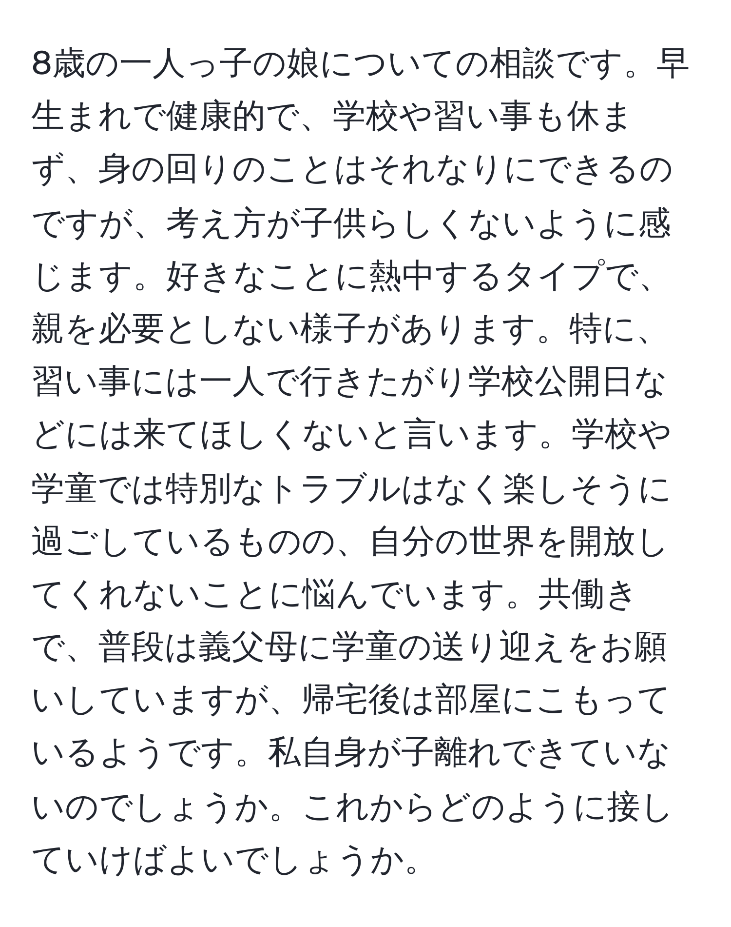 8歳の一人っ子の娘についての相談です。早生まれで健康的で、学校や習い事も休まず、身の回りのことはそれなりにできるのですが、考え方が子供らしくないように感じます。好きなことに熱中するタイプで、親を必要としない様子があります。特に、習い事には一人で行きたがり学校公開日などには来てほしくないと言います。学校や学童では特別なトラブルはなく楽しそうに過ごしているものの、自分の世界を開放してくれないことに悩んでいます。共働きで、普段は義父母に学童の送り迎えをお願いしていますが、帰宅後は部屋にこもっているようです。私自身が子離れできていないのでしょうか。これからどのように接していけばよいでしょうか。