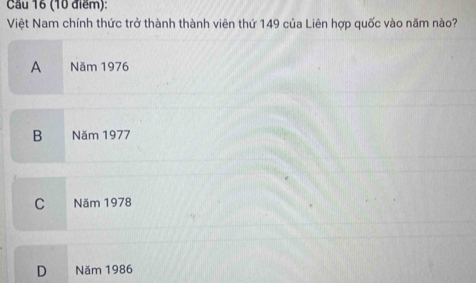 Cầu 16 (10 điểm):
Việt Nam chính thức trở thành thành viên thứ 149 của Liên hợp quốc vào năm nào?
A Năm 1976
B Năm 1977
C Năm 1978
D Năm 1986