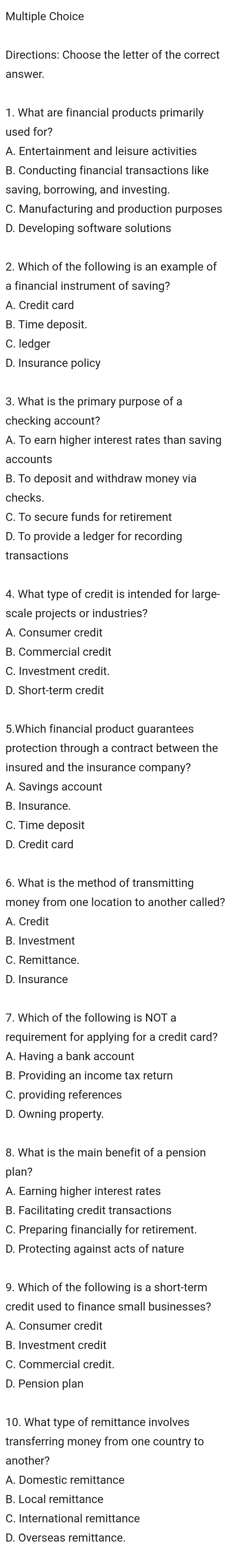 Directions: Choose the letter of the correct
answer.
1. What are financial products primarily
used for?
A. Entertainment and leisure activities
B. Conducting financial transactions like
saving, borrowing, and investing.
C. Manufacturing and production purposes
D. Developing software solutions
2. Which of the following is an example of
a financial instrument of saving?
A. Credit card
B. Time deposit.
C. ledger
D. Insurance policy
3. What is the primary purpose of a
checking account?
A. To earn higher interest rates than saving
accounts
B. To deposit and withdraw money via
checks
C. To secure funds for retirement
D. To provide a ledger for recording
transactions
4. What type of credit is intended for large-
scale projects or industries?
A. Consumer credit
B. Commercial credit
C. Investment credit.
D. Short-term credit
protection through a contract between the
insured and the insurance company?
A. Savings account
B. Insurance.
C. Time deposit
D. Credit card
6. What is the method of transmitting
money from one location to another called?
A. Credit
B. Investment
C. Remittance.
D. Insurance
7. Which of the following is NOT a
requirement for applying for a credit card?
A. Having a bank account
B. Providing an income tax return
C. providing references
D. Owning property.
plan?
A. Earning higher interest rates
B. Facilitating credit transactions
C. Preparing financially for retirement.
D. Protecting against acts of nature
9. Which of the following is a short-term
credit used to finance small businesses?
A. Consumer credit
B. Investment credit
C. Commercial credit.
10. What type of remittance involves
transferring money from one country to
another?
A. Domestic remittance
B. Local remittance
C. International remittance
D. Overseas remittance.