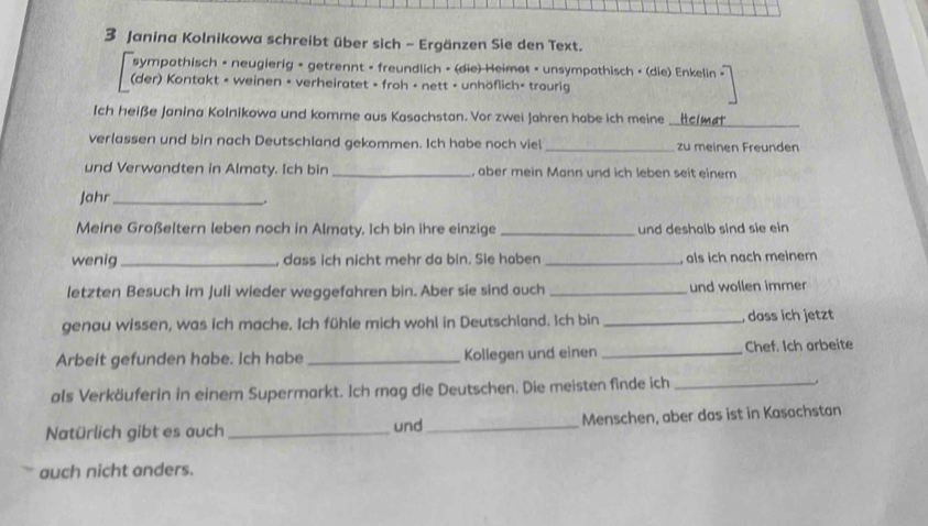 Janina Kolnikowa schreibt über sich - Ergänzen Sie den Text. 
sympathisch - neugierig = getrennt - freundlich - (die) Heimot - unsympathisch - (die) Enkelin < 
(der) Kontakt - weinen - verheiratet - froh - nett - unhöflich- trourig 
Ich heiße Janina Kolnikowa und komme aus Kasachstan. Vor zwei Jahren habe ich meine _Helmat 
verlassen und bin nach Deutschland gekommen. Ich habe noch viel _zu meinen Freunden 
und Verwandten in Almaty. Ich bin _, aber mein Mann und ich leben seit einem 
Jahr_ 
Meine Großeltern leben noch in Almaty. Ich bin ihre einzige _und deshalb sind sie ein 
wenig _, dass ich nicht mehr da bin. Sie haben _, als ich nach meinem 
letzten Besuch im Juli wieder weggefahren bin. Aber sie sind auch _und wollen immer 
genau wissen, was ich mache. Ich fühle mich wohl in Deutschland. Ich bin _, dass ich jetzt 
Arbeit gefunden habe. Ich habe _Kollegen und einen _Chef. Ich arbeite 
als Verkäuferin in einem Supermarkt. Ich mag die Deutschen. Die meisten finde ich_ 
Natürlich gibt es auch _und_ Menschen, aber das ist in Kasachstan 
auch nicht anders.