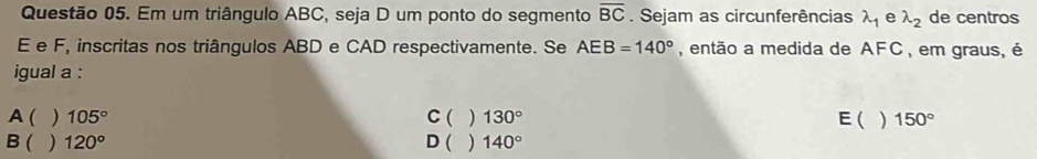 Em um triângulo ABC, seja D um ponto do segmento overline BC. Sejam as circunferências lambda _1 e lambda _2 de centros
E e F, inscritas nos triângulos ABD e CAD respectivamente. Se AEB=140° , então a medida de AFC, em graus, é
igual a :
A( ) 105° C ( ) 130° E( ) 150°
B ( ) 120° D ( ) 140°