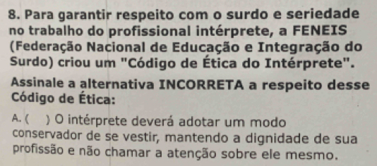 Para garantir respeito com o surdo e seriedade
no trabalho do profissional intérprete, a FENEIS
(Federação Nacional de Educação e Integração do
Surdo) criou um "Código de Ética do Intérprete".
Assinale a alternativa INCORRETA a respeito desse
Código de Ética:
A. ( ) O intérprete deverá adotar um modo
conservador de se vestir, mantendo a dignidade de sua
profissão e não chamar a atenção sobre ele mesmo.