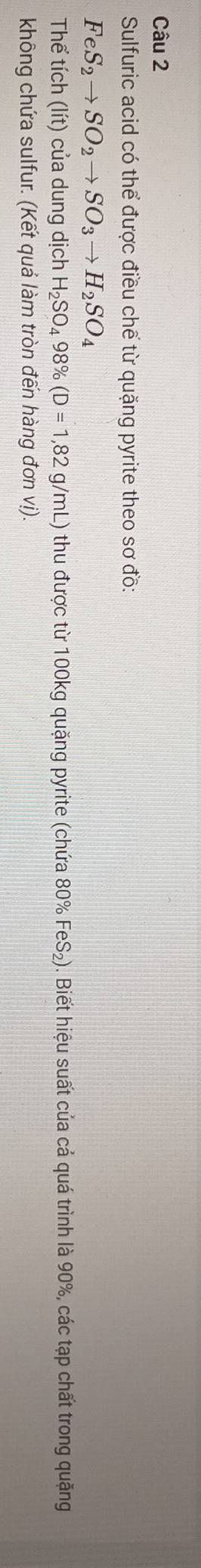Sulfuric acid có thể được điều chế từ quặng pyrite theo sơ đồ:
FeS_2to SO_2to SO_3to H_2SO_4
Thể tích (lít) của dung dịch H_2SO_498% (D=1,82g/mL) ) thu được từ 100kg quặng pyrite (chứa 80% FeS₂). Biết hiệu suất của cả quá trình là 90%, các tạp chất trong quặng 
không chứa sulfur. (Kết quả làm tròn đến hàng đơn vị).