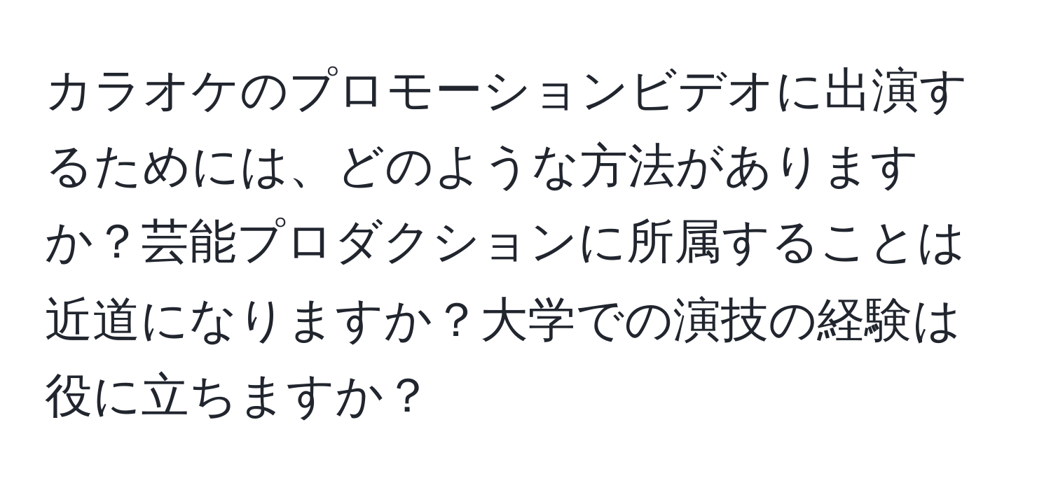 カラオケのプロモーションビデオに出演するためには、どのような方法がありますか？芸能プロダクションに所属することは近道になりますか？大学での演技の経験は役に立ちますか？