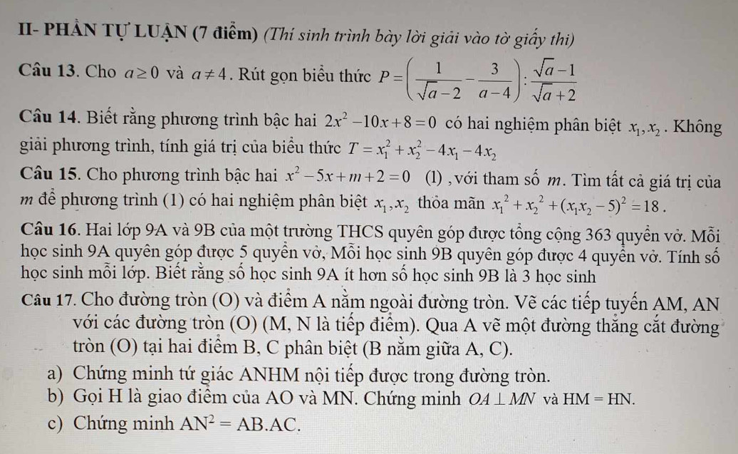 II- PHẢN Tự LUẠN (7 điểm) (Thí sinh trình bày lời giải vào tờ giấy thi)
Câu 13. Cho a≥ 0 và a!= 4. Rút gọn biểu thức P=( 1/sqrt(a)-2 - 3/a-4 ): (sqrt(a)-1)/sqrt(a)+2 
Câu 14. Biết rằng phương trình bậc hai 2x^2-10x+8=0 có hai nghiệm phân biệt x_1,x_2. Không
giải phương trình, tính giá trị của biểu thức T=x_1^(2+x_2^2-4x_1)-4x_2
Câu 15. Cho phương trình bậc hai x^2-5x+m+2=0 (1) , với tham số m. Tìm tất cả giá trị của
m  để phương trình (1) có hai nghiệm phân biệt x_1,x_2 thỏa mãn x_1^(2+x_2^2+(x_1)x_2-5)^2=18.
Câu 16. Hai lớp 9A và 9B của một trường THCS quyên góp được tổng cộng 363 quyền vở. Mỗi
học sinh 9A quyên góp được 5 quyền vở, Mỗi học sinh 9B quyên góp được 4 quyền vở. Tính số
học sinh mỗi lớp. Biết rằng số học sinh 9A ít hơn số học sinh 9B là 3 học sinh
Câu 17. Cho đường tròn (O) và điểm A nằm ngoài đường tròn. Vẽ các tiếp tuyến AM, AN
với các đường tròn (O) (M, N là tiếp điểm). Qua A vẽ một đường thăng cắt đường
tròn (O) tại hai điểm B, C phân biệt (B nằm giữa A, C).
a) Chứng minh tứ giác ANHM nội tiếp được trong đường tròn.
b) Gọi H là giao điêm của AO và MN. Chứng minh OA⊥ MN và HM=HN.
c) Chứng minh AN^2=AB· AC.