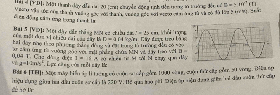 [VD]: Một thanh dây dẫn dài 20 (cm) chuyển động tịnh tiến trong từ trường đều có B=5.10^(-2)(T).
Vectơ vận tốc của thanh vuông góc với thanh, vuông góc với vectơ cảm ứng từ và có độ lớn 5 (m/s). Suất
điện động cảm ứng trong thanh là:
Bài 5 [VD]: Một dây dẫn thẳng MN có chiều dài l=25cm , khối lượng
của một đơn vị chiều dài của dây là D=0,04kg/m. Dây được treo bằng
hai dây nhẹ theo phương thăng đứng và đặt trong từ trường đều có véc 
tơ cảm ứng từ vuông góc với mặt phăng chứa MN và dây treo với B=
0,04 T. Cho dòng điện I=16A có chiều từ M tới N chạy qua dâ
và g=10m/s^2 * Lực căng của mỗi dây là:
Bài 6 [TH]: Một máy biến áp lí tướng có cuộn sơ cấp gồm 1000 vòng, cuộn thứ cấp gồm 50 vòng. Điện áp
hiệu dụng giữa hai đầu cuộn sơ cấp là 220 V. Bỏ qua hao phí. Điện áp hiệu dụng giữa hai đầu cuộn thứ cấp
đề hở là: