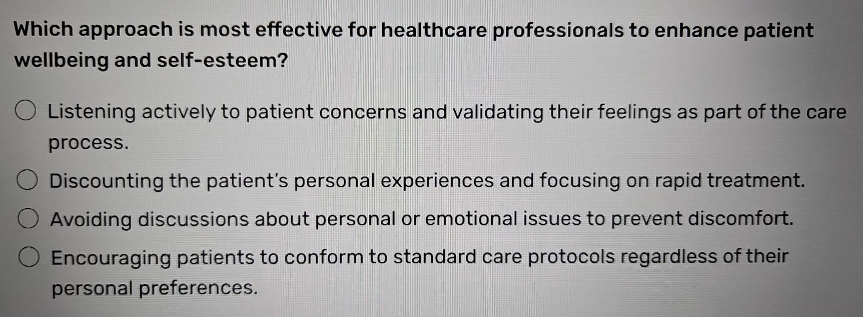 Which approach is most effective for healthcare professionals to enhance patient
wellbeing and self-esteem?
Listening actively to patient concerns and validating their feelings as part of the care
process.
Discounting the patient’s personal experiences and focusing on rapid treatment.
Avoiding discussions about personal or emotional issues to prevent discomfort.
Encouraging patients to conform to standard care protocols regardless of their
personal preferences.