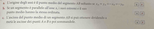 L’origine degli assi è il punto medio del segmento AB soltanto se x_A=y_A=-x_B=-y_B. v F
b. Se un segmento è parallelo all’asse x, i suoi estremi e il suo 
punto medio hanno la stessa ordinata. 
ν F
c. L’ascissa del punto medio di un segmento AB si può ottenere dividendo a 
metà le ascisse dei punti A e B e poi sommandole. F 
v