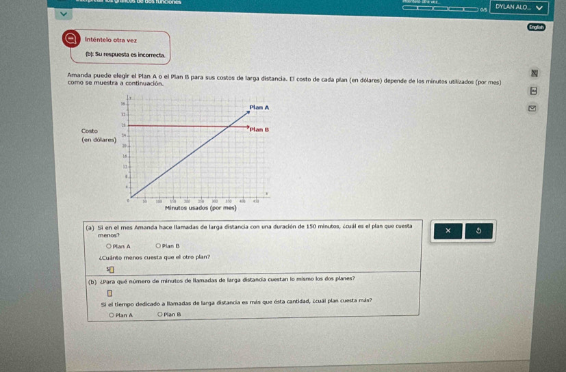 ov5 DYLAN ALO... v
a Inténtelo otra vez
(b): Su respuesta es incorrecta.
Amanda puede elegir el Plan A o el Plan B para sus costos de larga distancia. El costo de cada plan (en dólares) depende de los minutos utilizados (por mes)
como se muestra a continuación.
Costo
(en dólar
(a) Si en el mes Amanda hace llamadas de larga distancia con una duración de 150 minutos, ¿cuál es el plan que cuesta ×
menos?
Plan A ○ Plan B
¿Cuánto menos cuesta que el otro plan?
(b) ¿Para qué número de minutos de llamadas de larga distancia cuestan lo mismo los dos planes?
Si el tiempo dedicado a llamadas de larga distancia es más que ésta cantidad, ¿cuál plan cuesta más?
Plan A ○ Plan B