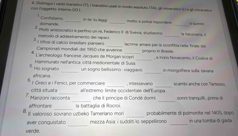 Distingui i verbi transitivi (T), i transitivi usati in modo assoluto (TA), gli intransitivi (I) e gli intransitivi 
con l’oggetto interno (10). 
1. Confidiamo _in te: tu leggi _molto e potrai rispondere _a queste 
domande. 
2. Molti aristocratici e perfino un re, Federico II di Svevia, studiarono _la falconeria, il 
metodo di addestramento dei rapaci. 
3- | tifosi di calcio brasiliani piansero _lacrime amare per la sconfitta nella finale dei 
Campionati mondiali del 1950 che avvenne proprio in Brasile 
4. L'archeologo francese Jacques de Morgan scoprì _, a inizio Novecento, il Codice di 
Hammurabi nell’antica città mediorientale di Susa. 
_ 
5. Ho sognato _un sogno bellissimo: viaggiavo in mongolfiera sulla savana 
africana. 
_ 
_ 
6. I Greci e i Fenici, per commerciare , intessevano scambi anche con Tartesso, 
_ 
città situata all’estremo limite occidentale dell’'Europa. 
_ 
_ 
7. Manzoni racconta che il principe di Condé dormì sonni tranquilli , prima di 
_ 
affrontare la battaglia di Rocroi. 
_ 
8. II valoroso sovrano uzbeko Tamerlano morì probabilmente di polmonite nel 1405, dopo 
_ 
aver conquistato mezza Asia: i sudditi lo seppellirono _in una tomba di giada 
verde.