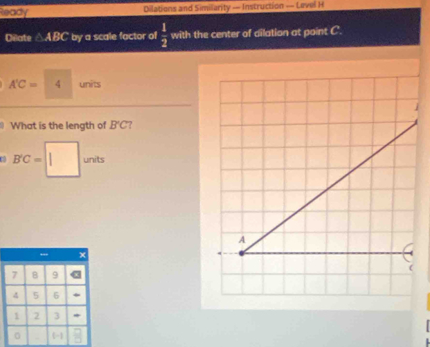 Ready Dilations and Similarity — Instruction — Level H 
Dilate △ABC by a scale factor of  1/2  with the center of dilation at point C.
A'C= 4 units 
What is the length of B'C ? 
|
B'C= || units
A
(