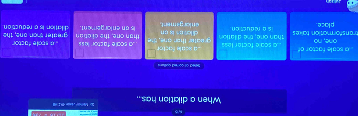 When a dilation has... G Memory usage: 49.2 MB
Select all correct options
a scale factor
_.a scale factor of a scale factor less.a scale factor less.a scale factor
one, no
transformation takes than one, the dilatior greater than one, the dilation is an than one, the dilation greater than one, the
place. is a reduction.
enlargement. is an enlargement. dilation is a reduction.
Julizah