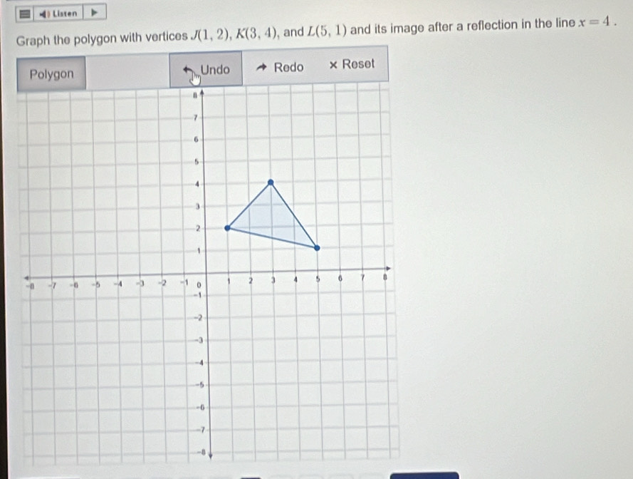 》 Listen 
Graph the polygon with vertices J(1,2), K(3,4) , and L(5,1) and its image after a reflection in the line x=4. 
× Reset