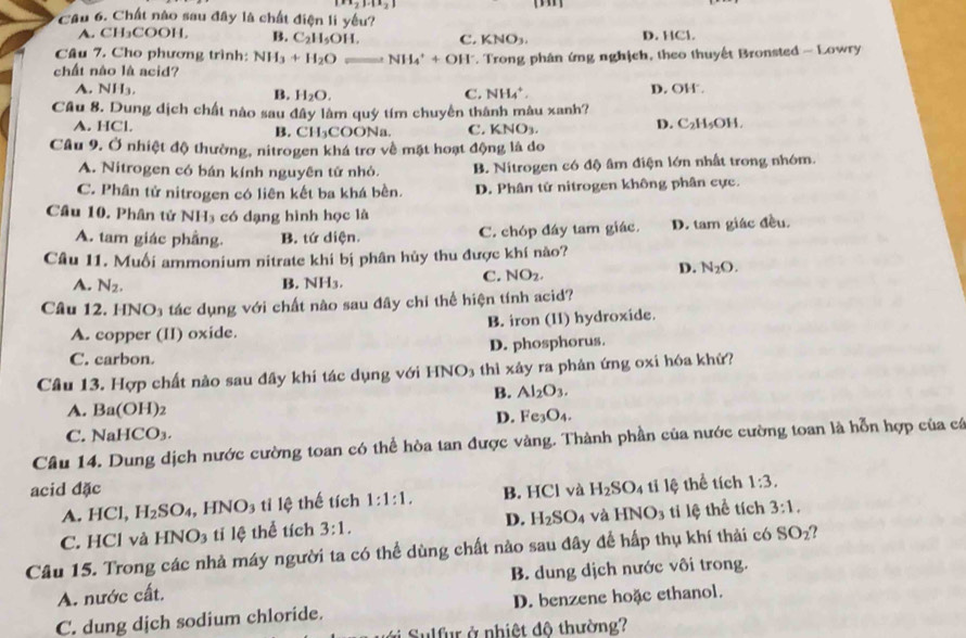 |x_2|.|x_2|
Câu 6. Chất nào sau đây là chất điện li yếu?
A. CH₃COOH. B. C_2H_5OH. C. KNO₃ D. HCl.
Câu 7. Cho phương trình: NH_3+H_2O NH_4^(++OH^-)
chất nào là acid? *. Trong phân ứng nghịch, theo thuyết Bronsted - Lowry
A. NH_3. B. H_2O. C. NH_4^(+. D. OH 
Cầu 8. Dung dịch chất nào sau đây làm quý tím chuyển thành mâu xanh?
A. HCl. C. KNO_3). D. C₂H₃OH.
B. CH_3COO Na
Câu 9. Ở nhiệt độ thường, nitrogen khá trơ về mặt hoạt động là do
A. Nitrogen có bán kính nguyên tử nhỏ. B. Nitrogen có độ âm điện lớn nhất trong nhóm.
C. Phân tử nitrogen có liên kết ba khá bền. D. Phân tử nitrogen không phân cực.
Câu 10. Phân tử NH_3 có dạng hình học là
A. tam giác phầng. B. tứ diện. C. chóp đáy tam giác. D. tam giác đều.
Câu 11. Muối ammonium nitrate khi bị phân hủy thu được khí nào?
A. N_2. NH_3.
B.
C. NO_2.
D. N_2O.
Câu 12 HNO_3 tác dụng với chất nào sau đây chỉ thể hiện tính acid?
A. copper (II) oxide. B. iron (11) hydroxide.
C. carbon. D. phosphorus.
Câu 13. Hợp chất nào sau đây khi tác dụng với HN NO_3 thì xảy ra phản ứng oxi hóa khứ?
B. Al_2O_3.
A. Ba(OH)_2
D. Fe_3O_4.
C. NaHCO_3.
Câu 14. Dung dịch nước cường toan có thể hòa tan được vàng. Thành phần của nước cường toan là hỗn hợp của cá
acid đặc B. HCl và H_2SO_4 tỉ lệ thể tích 1:3.
A. HCl, H_2SO_4 ,HNO_3 tỉ lệ thế tích 1:1:1.
D. H_2SO_4 và HNO_3
C. HCl và HNO_3 tí lệ thể tích 3:1. ti lệ thể tích 3:1.
Câu 15. Trong các nhà máy người ta có thể dùng chất nào sau đây để hấp thụ khí thải có SO_2
A. nước cất. B. dung dịch nước vôi trong.
C. dung dịch sodium chloride. D. benzene hoặc ethanol.
#   Sulfur ở nhiệt đô thường?