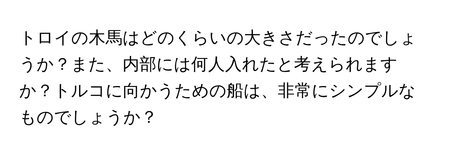 トロイの木馬はどのくらいの大きさだったのでしょうか？また、内部には何人入れたと考えられますか？トルコに向かうための船は、非常にシンプルなものでしょうか？