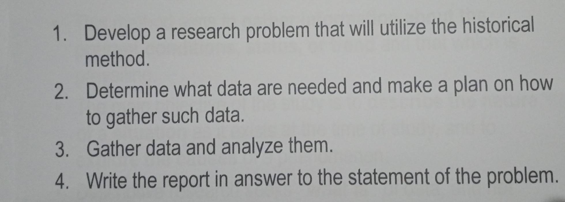 Develop a research problem that will utilize the historical 
method. 
2. Determine what data are needed and make a plan on how 
to gather such data. 
3. Gather data and analyze them. 
4. Write the report in answer to the statement of the problem.