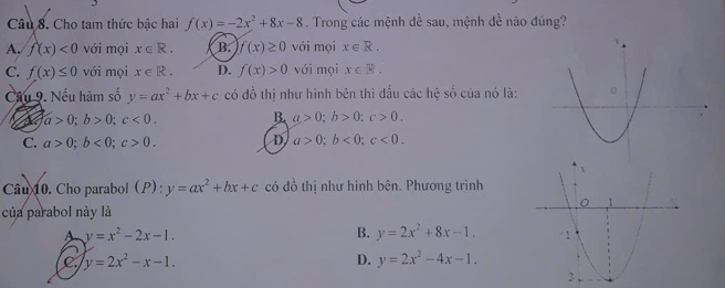 Cho tam thức bậc hai f(x)=-2x^2+8x-8. Trong các mệnh đề sau, mệnh đề nào đúng?
A, f(x)<0</tex> với mọi x∈ R. B. f(x)≥ 0 với mọi x∈ R.
C. f(x)≤ 0 với mọi x∈ R. D. f(x)>0 với mọi x∈ R. 
Cầu 9. Nếu hàm số y=ax^2+bx+c có do thị như hình bên thì đấu các hệ số của nó là:
a>0; b>0; c<0</tex>.
B. a>0; b>0; c>0.
D
C. a>0; b<0</tex>; c>0. a>0; b<0</tex>; c<0</tex>. 
Câu 10. Cho parabol (P): y=ax^2+bx+c có đồ thị như hình bên. Phương trình
của parabol này là
A y=x^2-2x-1.
B. y=2x^2+8x-1.
C. y=2x^2-x-1. D. y=2x^2-4x-1.