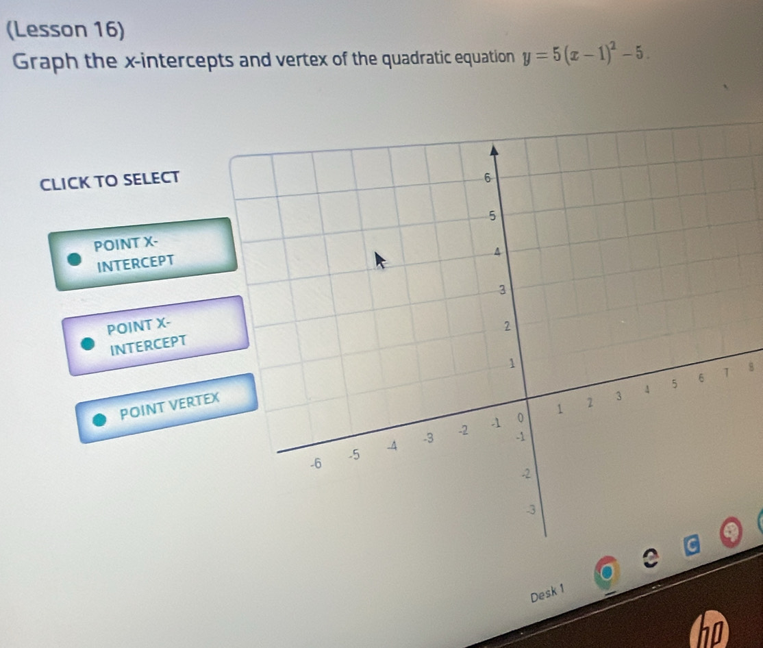 (Lesson 16)
Graph the x-intercepts and vertex of the quadratic equation y=5(x-1)^2-5. 
CLICK TO SELECT
POINT X -
INTERCEPT
POINT X -
INTERCEPT
POINT VERTEX8
Desk 1