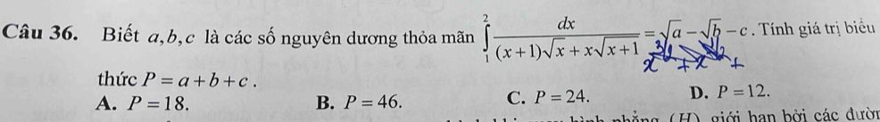 Biết a, b, c là các số nguyên dương thỏa mãn ∈tlimits _1^(2frac dx)(x+1)sqrt(x)+xsqrt(x+1)=sqrt(a)-sqrt(b)-c Tnh giá trị biểu
thức P=a+b+c. P=12.
A. P=18. B. P=46.
C. P=24. 
D.
(H) giới han bởi các đười