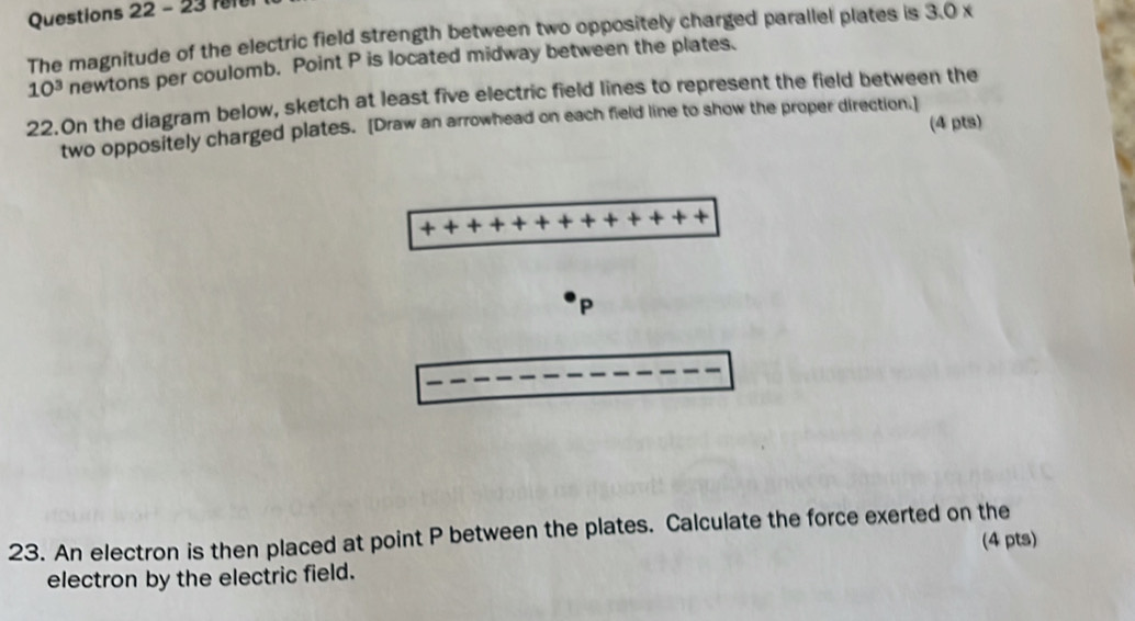 f0 
The magnitude of the electric field strength between two oppositely charged parallel plates is 3.0 x
10^3 newtons per coulomb. Point P is located midway between the plates. 
22.On the diagram below, sketch at least five electric field lines to represent the field between the 
(4 pts) 
two oppositely charged plates. [Draw an arrowhead on each field line to show the proper direction.]
P
23. An electron is then placed at point P between the plates. Calculate the force exerted on the 
(4 pts) 
electron by the electric field.