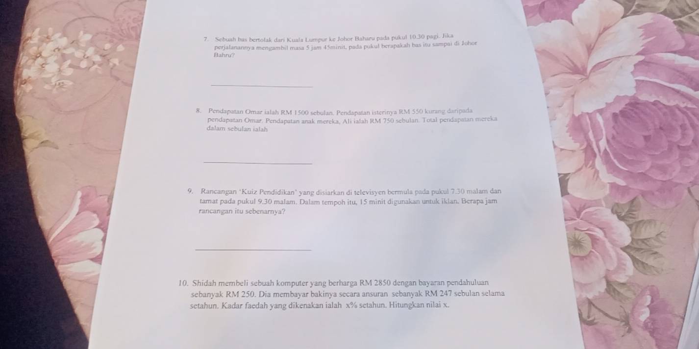 Sebuah bas bertolak dari Kuala Lumpur ke Johor Baharu pada pukul 10.30 pagi. Jika 
perjalanannya mengambil masa 5 jam 45minit, pada pukul berapakah bas itu sampai di Johor 
Bahru? 
_ 
8. Pendapatan Omar ialah RM 1500 sebulan. Pendapatan isterinya RM 550 kurang daripada 
pendapatan Omar. Pendapatan anak mereka, Ali ialah RM 750 sebulan. Total pendapatan mereka 
dalam sebulan ialah 
_ 
9. Rancangan ‘Kuiz Pendidikan’ yang disiarkan di televisyen bermula pada pukul 7.30 malam dan 
tamat pada pukul 9.30 malam. Dalam tempoh itu, 15 minit digunakan untuk iklan. Berapa jam 
rancangan itu sebenarnya? 
_ 
10. Shidah membeli sebuah komputer yang berharga RM 2850 dengan bayaran pendahuluan 
sebanyak RM 250. Dia membayar bakinya secara ansuran sebanyak RM 247 sebulan selama 
setahun. Kadar faedah yang dikenakan ialah x% setahun. Hitungkan nilai x.