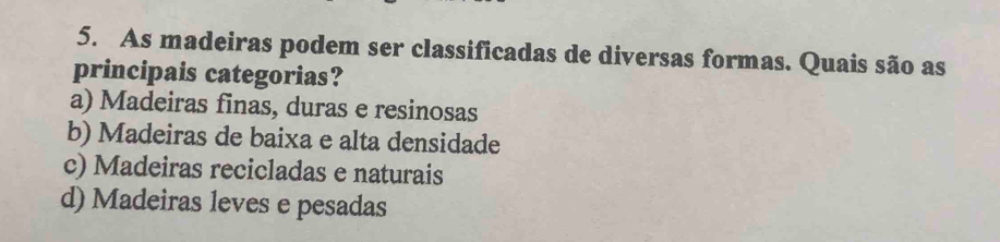 As madeiras podem ser classificadas de diversas formas. Quais são as
principais categorias?
a) Madeiras finas, duras e resinosas
b) Madeiras de baixa e alta densidade
c) Madeiras recicladas e naturais
d) Madeiras leves e pesadas