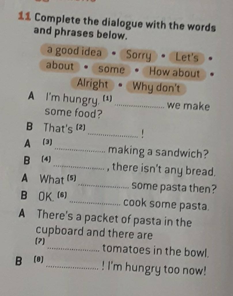 Complete the dialogue with the words
and phrases below.
a good idea Sorry Let's
about some How about
Alright Why don't
A I'm hungry. (1)_
we make
some food?
_
B That's (2)
A (3)
_making a sandwich?
B (4)
_, there isn't any bread.
A What (5)
_some pasta then?
B OK.(6)_ cook some pasta.
A There's a packet of pasta in the
cupboard and there are
(7)
_tomatoes in the bowl.
B (8)
_! I'm hungry too now!