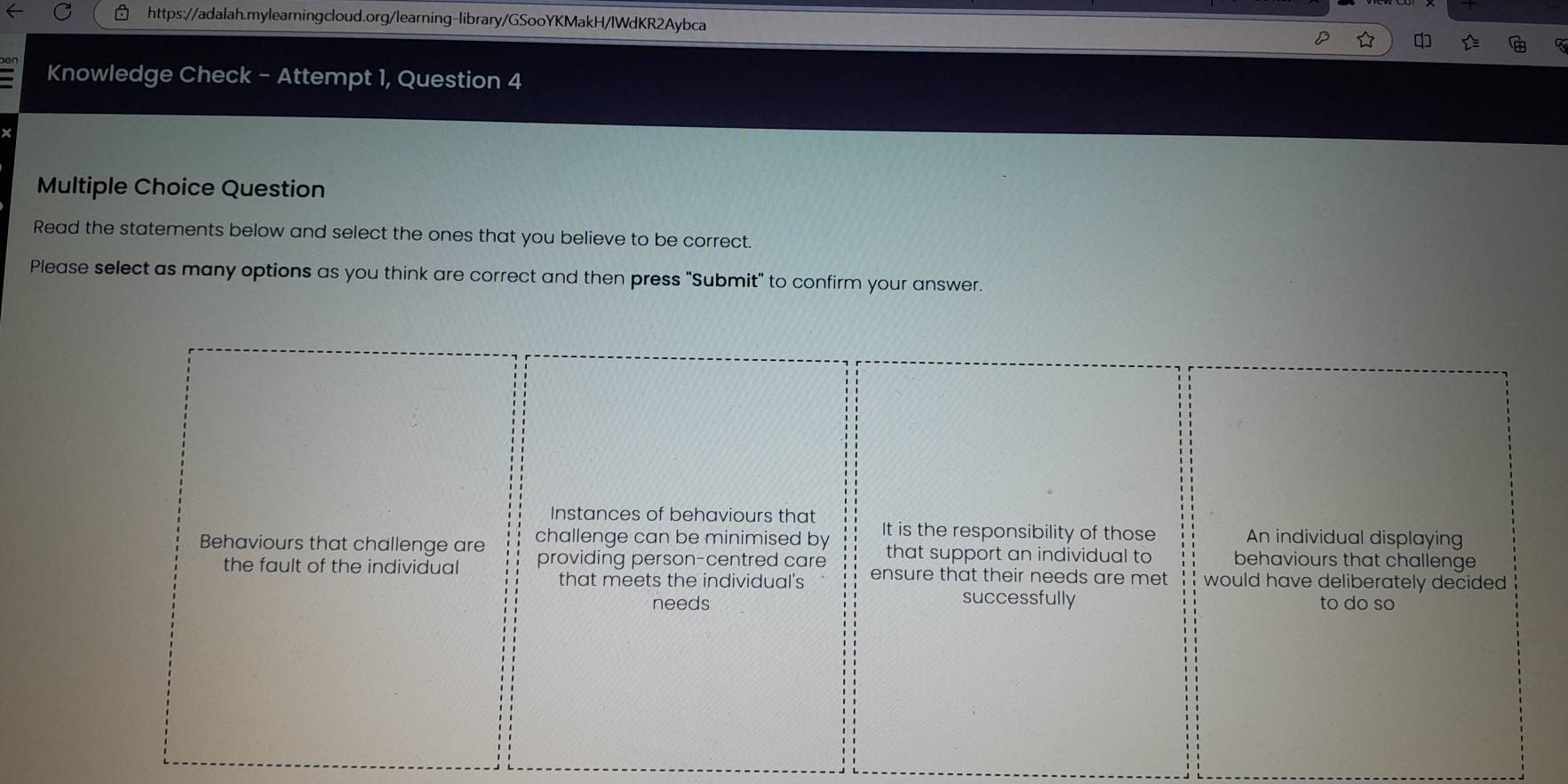 an 
Knowledge Check - Attempt 1, Question 4 
Multiple Choice Question 
Read the statements below and select the ones that you believe to be correct. 
Please select as many options as you think are correct and then press "Submit" to confirm your answer. 
Instances of behaviours that 
challenge can be minimised by It is the responsibility of those An individual displaying 
that support an individual to behaviours that challenge 
Behaviours that challenge are providing person-centred care ensure that their needs are met would have deliberately decided . 
the fault of the individual 
that meets the individual's 
successfully 
needs to do so