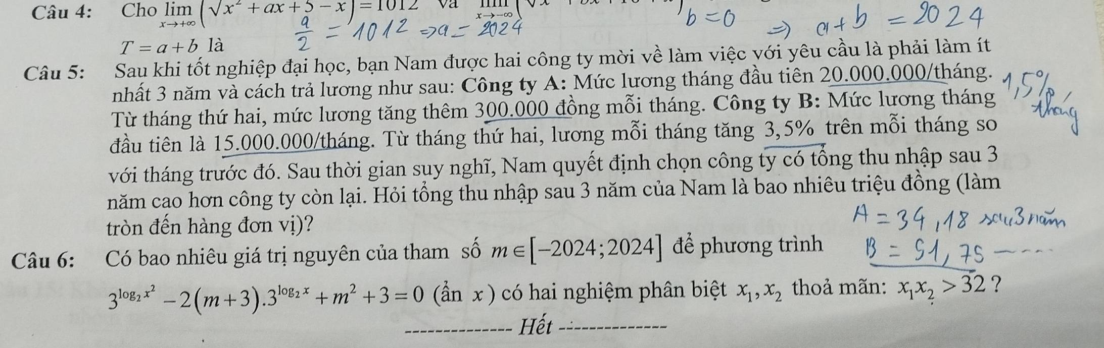 Cho limlimits _xto +∈fty (sqrt(x^2+ax+5)-x)=1012
T=a+bla
Câu 5: Sau khi tốt nghiệp đại học, bạn Nam được hai công ty mời về làm việc với yêu cầu là phải làm ít 
nhất 3 năm và cách trả lương như sau: Công ty A: Mức lương tháng đầu tiên 20.000.000/tháng. 
Từ tháng thứ hai, mức lương tăng thêm 300.000 đồng mỗi tháng. Công ty B: Mức lương tháng 
đầu tiên là 15.000.000/tháng. Từ tháng thứ hai, lương mỗi tháng tăng 3,5% trên mỗi tháng so 
với tháng trước đó. Sau thời gian suy nghĩ, Nam quyết định chọn công ty có tổng thu nhập sau 3 
năm cao hơn công ty còn lại. Hỏi tổng thu nhập sau 3 năm của Nam là bao nhiêu triệu đồng (làm 
tròn đến hàng đơn vị)? 
Câu 6: Có bao nhiêu giá trị nguyên của tham số m∈ [-2024;2024] để phương trình
3^(log _2)x^2-2(m+3).3^(log _2)x+m^2+3=0 (hat anx) có hai nghiệm phân biệt x_1, x_2 thoả mãn: x_1x_2>32 ? 
_Hết_