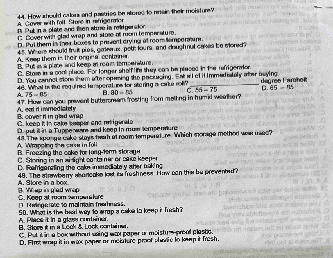 How should cakes and pastries be stored to retain their moisture?
A. Cover with foil. Store in refrigerator.
B. Put in a plate and then store in refrigerator.
C. Cover with glad wrap and store at room temperature.
D. Put them in their boxes to prevent drying at room temperature.
45. Where should fruit pies, gateaux, petit fours, and doughnut cakes be stored?
A. Keep them in their original container.
B. Put in a plate and keep at room temperature.
C. Store in a cool place. For longer shelf life they can be placed in the refrigerator.
D. You cannot store them after opening the packaging. Eat all of it immediately after buying.
46. What is the required temperature for storing a cake roll? _degree Fareheit
A. 75-85 C. 55 - 75 D. 65 - 85
B. 80-85
47. How can you prevent buttercream frosting from melting in humid weather?
A. eat it immediately
B. cover it in glad wrap
C. keep it in cake keeper and refrigerate
D. put it in a Tupperware and keep in room temperature
48.The sponge cake stays fresh at room temperature. Which storage method was used?
A. Wrapping the cake in foil
B. Freezing the cake for long-term storage
C. Storing in an airtight container or cake keeper
D. Refrigerating the cake immediately after baking
49. The strawberry shortcake lost its freshness. How can this be prevented?
A. Store in a box.
B. Wrap in glad wrap
C. Keep at room temperature
D. Refrigerate to maintain freshness.
50. What is the best way to wrap a cake to keep it fresh?
A. Place it in a glass container.
B. Store it in a Lock & Lock container.
C. Put it in a box without using wax paper or moisture-proof plastic.
D. First wrap it in wax paper or moisture-proof plastic to keep it fresh.