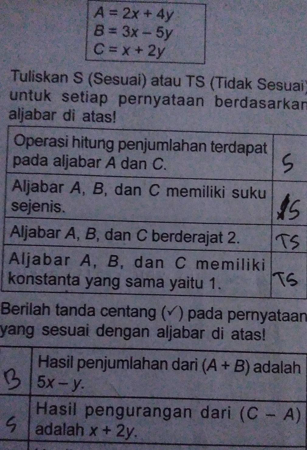 A=2x+4y
B=3x-5y
C=x+2y
Tuliskan S (Sesuai) atau TS (Tidak Sesuai) 
untuk setiap pernyataan berdasarkan 
aljabar di atas! 
Berilah tanda centang (√) pada pernyataan 
yang sesuai dengan aljabar di atas! 
Hasil penjumlahan dari (A+B) adalah
5x-y. 
Hasil pengurangan dari (C-A)
adalah x+2y.