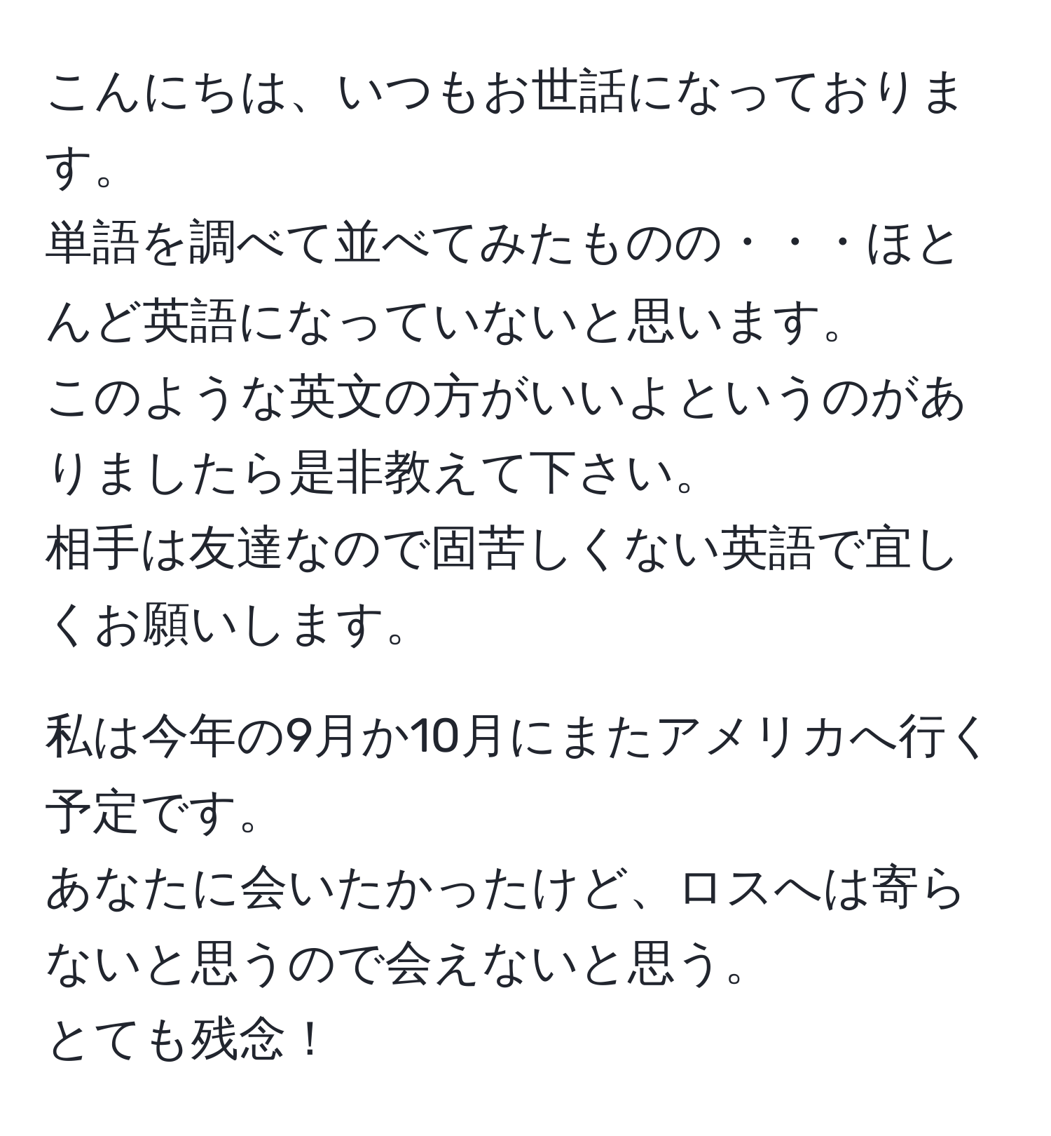 こんにちは、いつもお世話になっております。  
単語を調べて並べてみたものの・・・ほとんど英語になっていないと思います。  
このような英文の方がいいよというのがありましたら是非教えて下さい。  
相手は友達なので固苦しくない英語で宜しくお願いします。  

私は今年の9月か10月にまたアメリカへ行く予定です。  
あなたに会いたかったけど、ロスへは寄らないと思うので会えないと思う。  
とても残念！