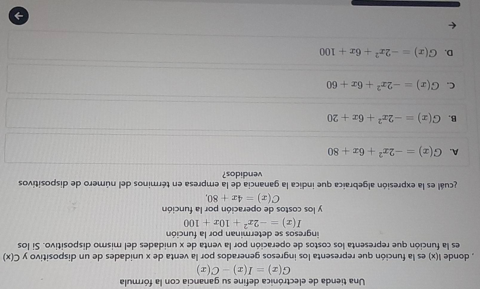 Una tienda de electrónica define su ganancia con la fórmula
G(x)=I(x)-C(x)
, donde l(x) es la función que representa los ingresos generados por la venta de x unidades de un dispositivo y C(x)
es la función que representa los costos de operación por la venta de x unidades del mismo dispositivo. Si los
ingresos se determinan por la función
I(x)=-2x^2+10x+100
y los costos de operación por la función
C(x)=4x+80, 
acuál es la expresión algebraica que indica la ganancia de la empresa en términos del número de dispositivos
vendidos?
A. G(x)=-2x^2+6x+80
B. G(x)=-2x^2+6x+20
C. G(x)=-2x^2+6x+60
D. G(x)=-2x^2+6x+100