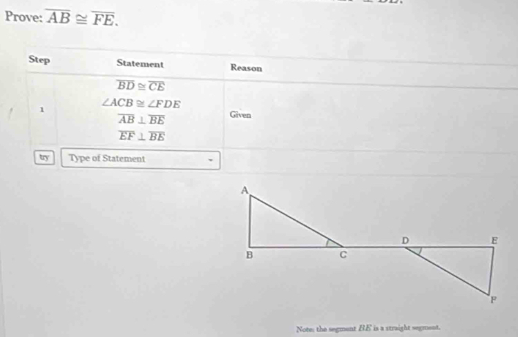 Prove: overline AB≌ overline FE. 
Step Statement Reason
overline BD≌ overline CE
1 ∠ ACB≌ ∠ FDE
overline AB⊥ overline BE Given
overline EF⊥ overline BE
try Type of Statement 
Note: the segment BE is a straight segment.