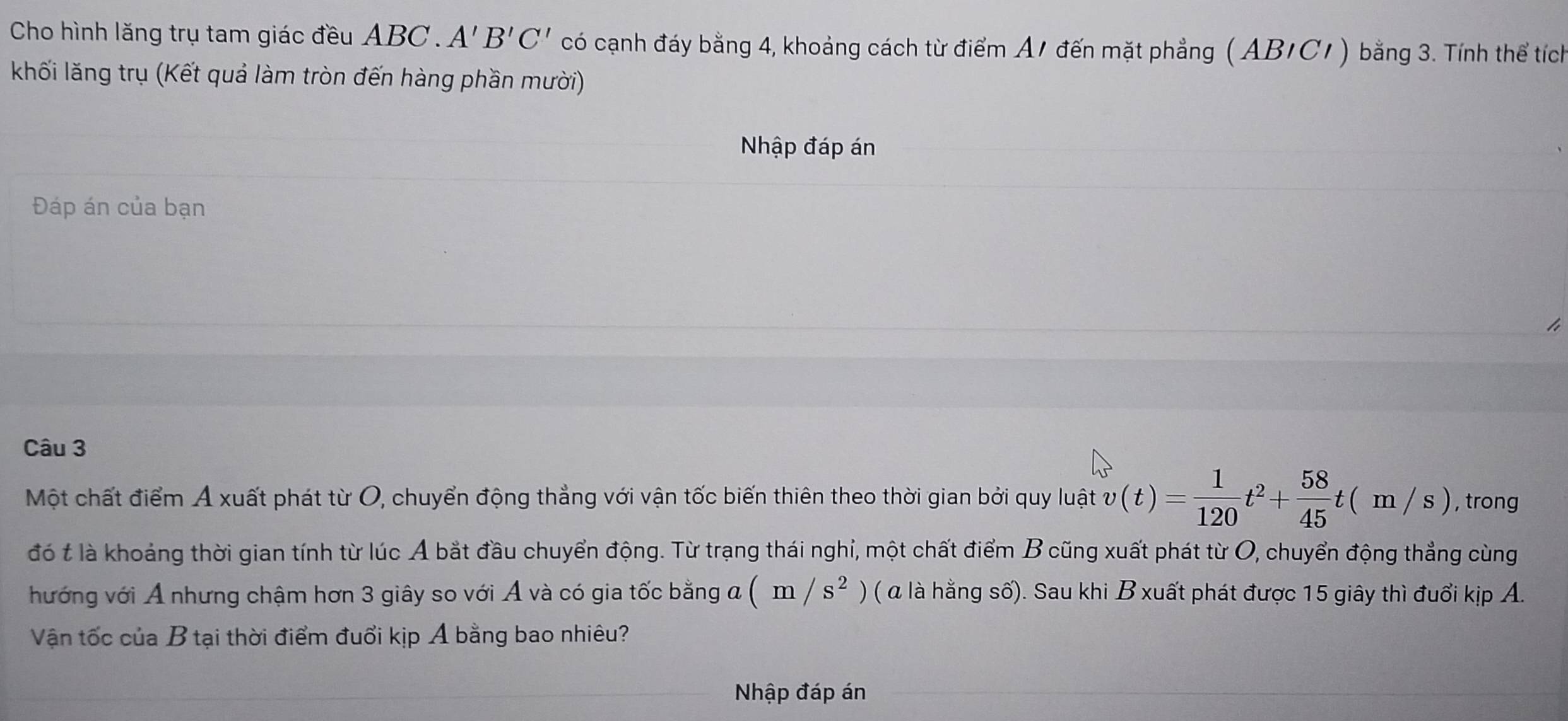 Cho hình lăng trụ tam giác đều ABC. A'B'C' có cạnh đáy bằng 4, khoảng cách từ điểm A1 đến mặt phẳng ( AB/C1) bằng 3. Tính thể tích 
khối lăng trụ (Kết quả làm tròn đến hàng phần mười) 
Nhập đáp án 
Đáp án của bạn 
Câu 3 
Một chất điểm Á xuất phát từ O, chuyển động thẳng với vận tốc biến thiên theo thời gian bởi quy luật v(t)= 1/120 t^2+ 58/45 t(m/s) , trong 
đó t là khoảng thời gian tính từ lúc A bắt đầu chuyển động. Từ trạng thái nghỉ, một chất điểm B cũng xuất phát từ O, chuyển động thẳng cùng 
hướng với A nhưng chậm hơn 3 giây so với Á và có gia tốc bằng a (m/s^2) ( là hằng số). Sau khi B xuất phát được 15 giây thì đuổi kịp A. 
Vận tốc của B tại thời điểm đuổi kịp Á bằng bao nhiêu? 
Nhập đáp án