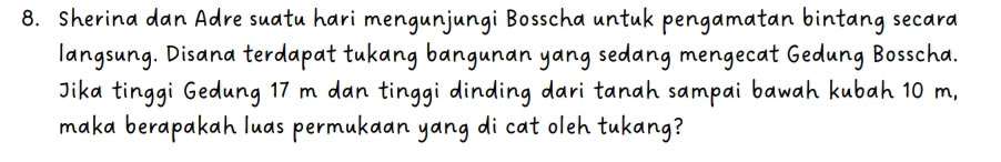 Sherina dan Adre suatu hari mengunjungi Bosscha untuk pengamatan bintang secara 
langsung. Disana terdapat tukang bangunan yang sedang mengecat Gedung Bosscha. 
Jika tinggi Gedung 17 m dan tinggi dinding dari tanah sampai bawah kubah 10 m, 
maka berapakah luas permukaan yang di cat oleh tukang?