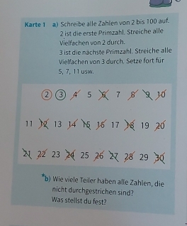 Karte 1 a) Schreibe alle Zahlen von 2 bis 100 auf.
2 ist die erste Primzahl, Streiche alle 
Vielfachen von 2 durch.
3 ist die nächste Primzahl. Streiche alle 
Vielfachen von 3 durch. Setze fort für
5, 7, 11 usw. 
② ③ A 5 6 7 B 9 10
11 2 13 14 15 16 17 18 19 20
2 22 23 2 25 26 27 28 29 30
b) Wie viele Teiler haben alle Zählen, die 
nicht durchgestrichen sind? 
Was stellst du fest?