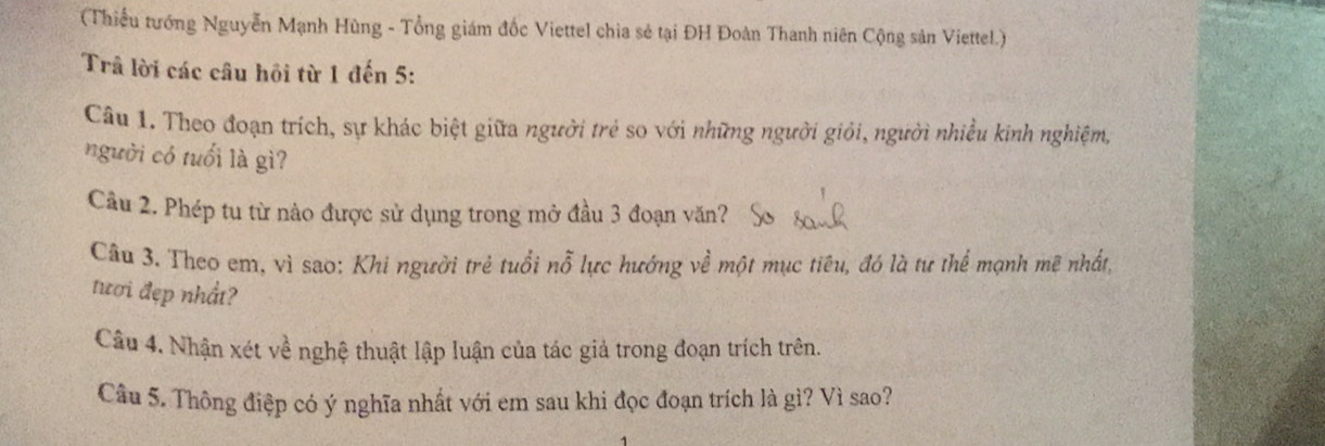 (Thiếu tướng Nguyễn Mạnh Hùng - Tổng giám đốc Viettel chia sẻ tại ĐH Đoàn Thanh niên Cộng sản Viettel.) 
Trâ lời các câu hồi từ 1 đến 5 : 
Câu 1. Theo đoạn trích, sự khác biệt giữa người trẻ so với những người giỏi, người nhiều kinh nghiệm, 
người có tuổi là gì? 
Cầu 2. Phép tu từ nào được sử dụng trong mở đầu 3 đoạn văn? 
Câu 3. Theo em, vì sao: Khi người trẻ tuổi nỗ lực hướng về một mục tiêu, đó là tư thể mạnh mẽ nhất, 
tươi đẹp nhất? 
Câu 4. Nhận xét về nghệ thuật lập luận của tác giả trong đoạn trích trên. 
Câu 5. Thông điệp có ý nghĩa nhất với em sau khi đọc đoạn trích là gì? Vì sao?