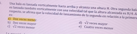 Una bala es lanzada verticalmente hacia arriba y alcanza una altura H. Otra segunda bala
es lanzada también verticalmente con una velocidad tal que la altura alcanzada es H/4. A
respecto, se afirma que la velocidad de lanzamiento de la segunda en relación a la primera
es:
a) Dos veces menor d) sqrt(2) veces mayor
b) Dos veces mayor e) Cuatro veces menor
c) sqrt(2) veces menor