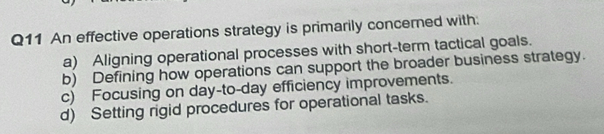 An effective operations strategy is primarily concerned with.
a) Aligning operational processes with short-term tactical goals.
b) Defining how operations can support the broader business strategy.
c) Focusing on day-to-day efficiency improvements.
d) Setting rigid procedures for operational tasks.