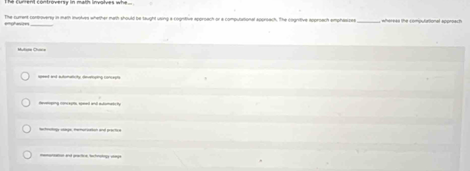 The current controversy in math involves whe
The current controversy in math involves whether math should be taught using a cognitive approach or a computational approach. The cognitive approach emphasizes _whereas the computational approach
emphasizes
Multale Choice
speed and automaticity, developing concepts
developing concepts, speed and eutomaticity
tochnology usage; memunzation and practice
memorization and practice, techriology usage