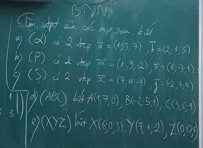 BTVN. 
CTim vpt ain cat my sou, bat 
a (d) ca up vector a=(1,3,7), vector b=(2,1,5)
(P) c 2 utop vector m=(1,9,-2), vector n=(6,-3,1)
(S) C 2 wr vector x=(7,11,-4), vector y=(-2,3,5)
box A(1,7,0), B(-2,5,1), C(3,6,9)
(xyz) bat
X(0,0,3), y(7,1,2), z(0,0,0)