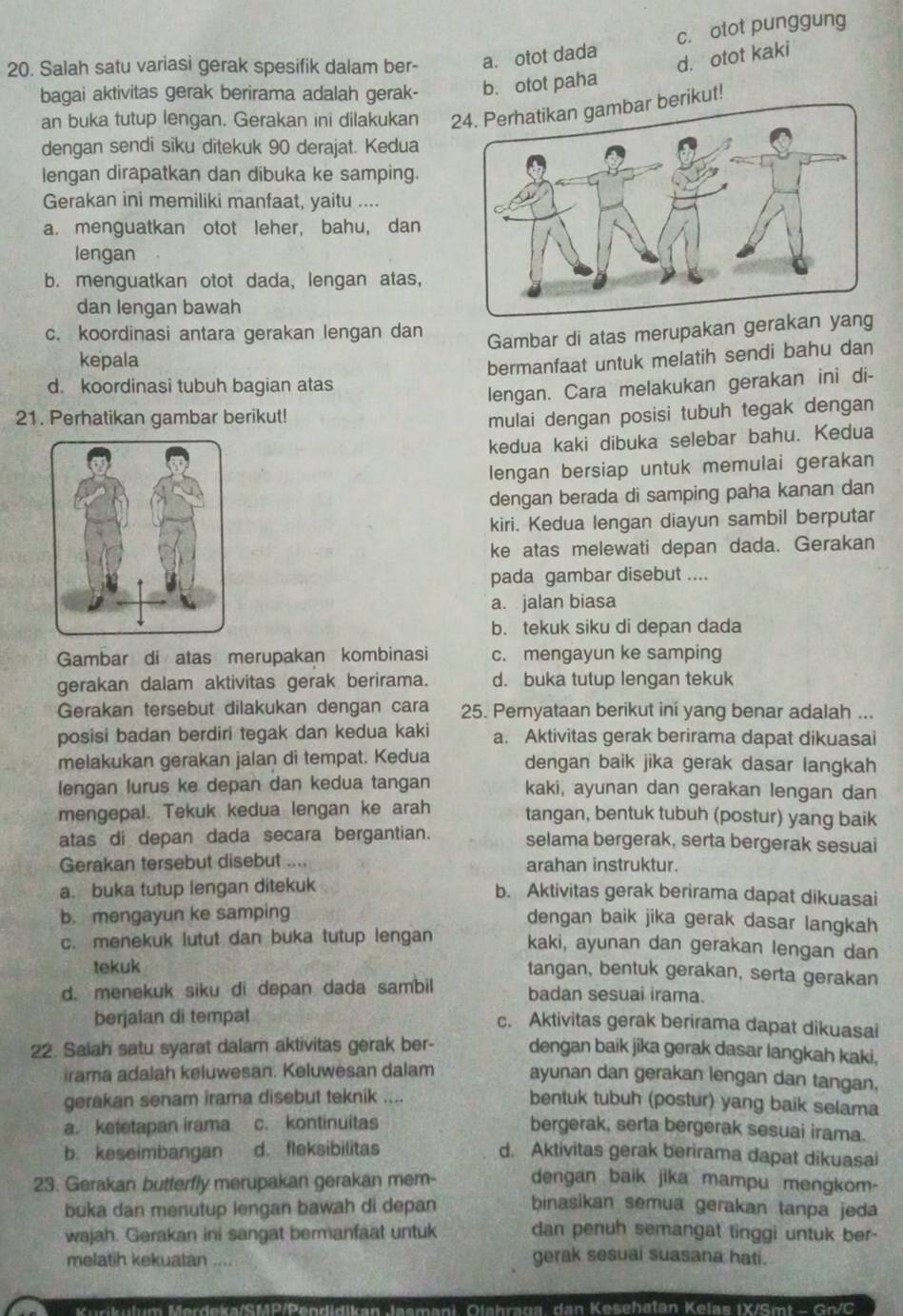 c. otot punggung
20. Salah satu variasi gerak spesifik dalam ber- a. otot dada
d. otot kaki
bagai aktivitas gerak berirama adalah gerak- b. otot paha
an buka tutup lengan. Gerakan ini dilakukan  berikut!
dengan sendi siku ditekuk 90 derajat. Kedua
lengan dirapatkan dan dibuka ke samping.
Gerakan ini memiliki manfaat, yaitu ....
a. menguatkan otot leher, bahu, dan
lengan
b. menguatkan otot dada, lengan atas,
dan lengan bawah
c. koordinasi antara gerakan lengan dan
Gambar di atas merupakan gerak
kepala
bermanfaat untuk melatih sendi bahu dan
d. koordinasi tubuh bagian atas
lengan. Cara melakukan gerakan ini di-
21. Perhatikan gambar berikut! mulai dengan posisi tubuh tegak dengan
kedua kaki dibuka selebar bahu. Kedua
lengan bersiap untuk memulai gerakan
dengan berada di samping paha kanan dan
kiri. Kedua lengan diayun sambil berputar
ke atas melewati depan dada. Gerakan
pada gambar disebut ....
a. jalan biasa
b. tekuk siku di depan dada
Gambar di atas merupakan kombinasi c. mengayun ke samping
gerakan dalam aktivitas gerak berirama. d. buka tutup lengan tekuk
Gerakan tersebut dilakukan dengan cara 25. Pernyataan berikut ini yang benar adalah ...
posisi badan berdiri tegak dan kedua kaki a. Aktivitas gerak berirama dapat dikuasai
melakukan gerakan jalan di tempat. Kedua dengan baik jika gerak dasar langkah
lengan lurus ke depan dan kedua tangan kaki, ayunan dan gerakan lengan dan
mengepal. Tekuk kedua lengan ke arah tangan, bentuk tubuh (postur) yang baik
atas di depan dada secara bergantian. selama bergerak, serta bergerak sesuai
Gerakan tersebut disebut .... arahan instruktur.
a. buka tutup lengan ditekuk
b. Aktivitas gerak berirama dapat dikuasai
b. mengayun ke samping dengan baik jika gerak dasar langkah
c. menekuk lutut dan buka tutup lengan kaki, ayunan dan gerakan lengan dan
tekuk
tangan, bentuk gerakan, serta gerakan
d. menekuk siku di depan dada sambil badan sesuai irama.
berjalan di tempat c. Aktivitas gerak berirama dapat dikuasai
22. Saiah satu syarat dalam aktivitas gerak ber- dengan baik jika gerak dasar langkah kaki,
irama adalah keluwesan. Keluwesan dalam ayunan dan gerakan lengan dan tangan.
gerakan senam irama disebut teknik .... bentuk tubuh (postur) yang baik selama
a. ketetapan irama c. kontinuitas bergerak, serta bergerak sesuai irama.
b. keseimbangan d. fleksibilitas d. Aktivitas gerak berirama dapat dikuasai
dengan baik jika mampu mengkom-
23. Gerakan butterfly merupakan gerakan mem- binasikan semua gerakan tanpa jeda
buka dan menutup lengan bawah di depan
wajah. Gerakan ini sangat bermanfaat untuk dan penuh semangat tinggi untuk ber-
melatih kekuatan gerak sesual suasana hati.
Merdeka/SMP/Pendidikan Jasmani, Olebrana, dan Kesehätan Kelas IX/Smt  -  Go/ C