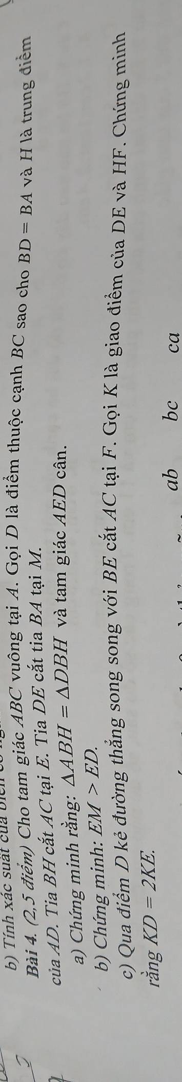 Tính xác suất của biển 
Bài 4. (2,5 điểm) Cho tam giác ABC vuông tại A. Gọi D là điểm thuộc cạnh BC sao cho BD=BA và H là trung điểm 
của AD. Tia BH cắt AC tại E. Tia DE cắt tia BA tại M. 
a) Chứng minh rằng: △ ABH=△ DBH và tam giác AED cân. 
b) Chứng minh: EM>ED. 
c) Qua điểm D kẻ đường thẳng song song với BE cắt AC tại F. Gọi K là giao điểm của DE và HF. Chứng minh 
rằng KD=2KE.
ab bc ca