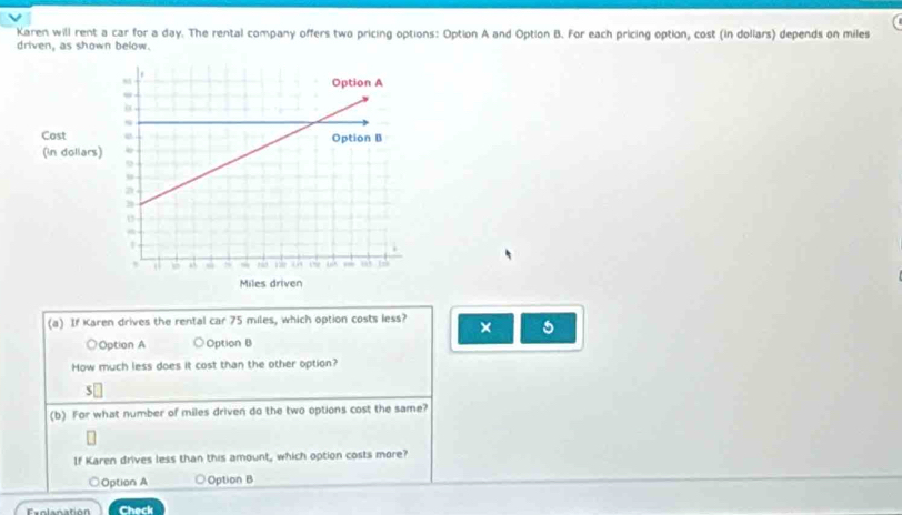 a
Karen will rent a car for a day. The rental company offers two pricing options: Option A and Option B. For each pricing option, cost (in dollars) depends on miles
driven, as shown below.
(a) If Karen drives the rental car 75 miles, which option costs less? × 5
○Option A ○ Option B
How much less does it cost than the other option?
(b) For what number of miles driven do the two options cost the same?
If Karen drives less than this amount, which option costs more?
○Option A Option B
Exolanation Check