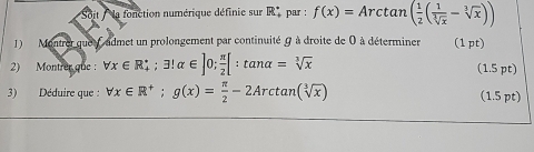 Soit la fonction numérique définie sur R^(·) par : f(x)=Arctan ( 1/2 ( 1/sqrt[3](x) -sqrt[3](x)))
1) Montrer que fadmet un prolongement par continuité ( à droite de 0 à déterminer (1pt) 
2) Montrer que : forall x∈ R_+; exists !alpha ∈ ]0;  π /2 [:tan alpha =sqrt[3](x) (1.5 pt) 
3) Déduire que : forall x∈ R^+; g(x)= π /2 -2Arctan (sqrt[3](x)) (1.5 pt)